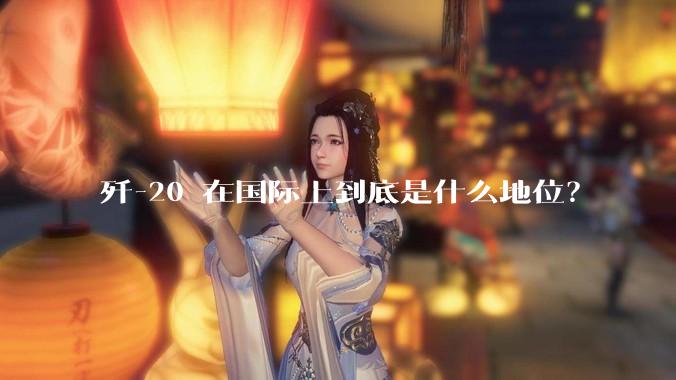 歼-20 在国际上到底是什么地位？