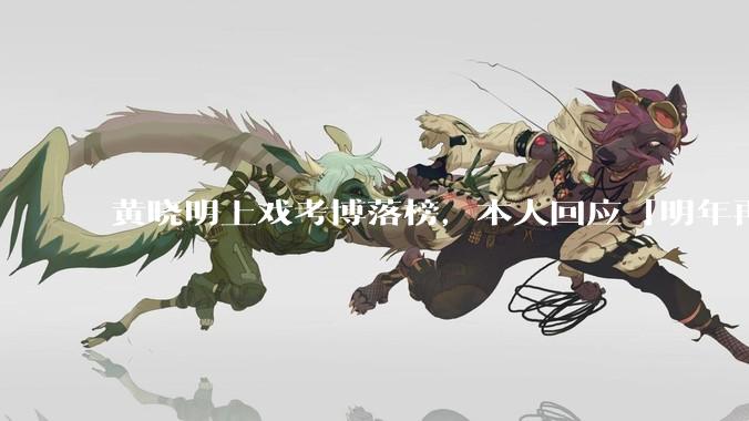 黄晓明上戏考博落榜，本人回应「明年再战」，怎样看明星对高学历的追求？上戏博士有多难考？